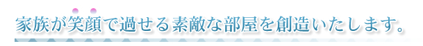 家族が笑顔で過せる素敵な部屋を創造いたします。